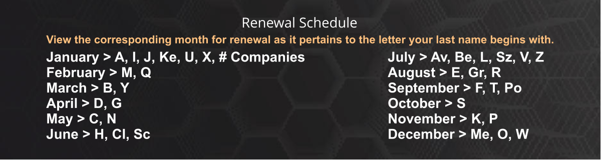 View the corresponding month for renewal as it pertains to the letter your last name begins with. January > A, I, J, Ke, U, X, # Companies February > M, Q March > B, Y April > D, G May > C, N June > H, Cl, Sc July > Av, Be, L, Sz, V, Z August > E, Gr, R September > F, T, Po October > S November > K, P December > Me, O, W Renewal Schedule